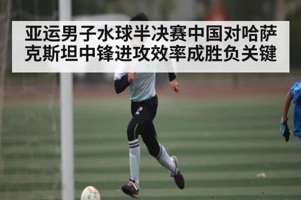 亚运男子水球半决赛中国对哈萨克斯坦中锋进攻效率成胜负关键