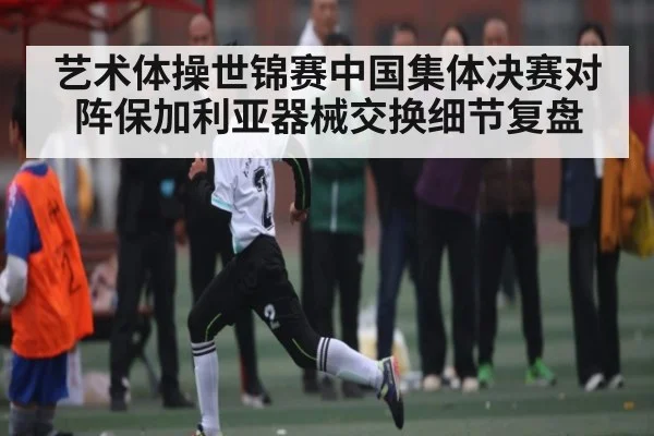 艺术体操世锦赛中国集体决赛对阵保加利亚器械交换细节复盘